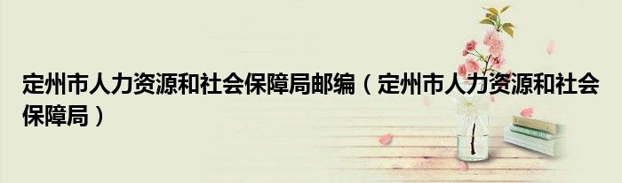 定州市人力资源和社会保障局邮编（定州市人力资源和社会保障局）