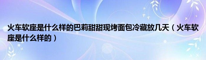 火车软座是什么样的巴莉甜甜现烤面包冷藏放几天（火车软座是什么样的）