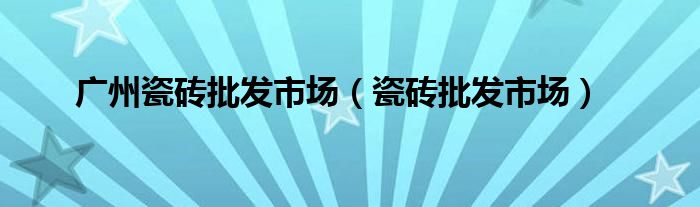 广州瓷砖批发市场（瓷砖批发市场）