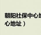 朝阳社保中心地址及上下班时间（朝阳社保中心地址）