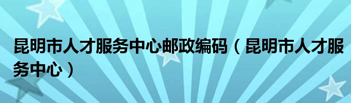 昆明市人才服务中心邮政编码（昆明市人才服务中心）