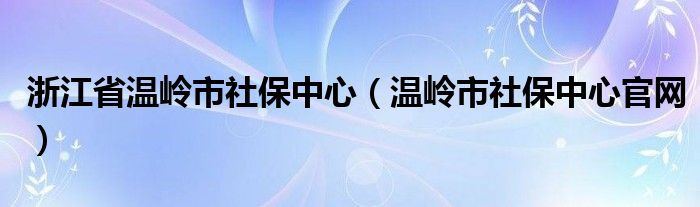 浙江省温岭市社保中心（温岭市社保中心官网）