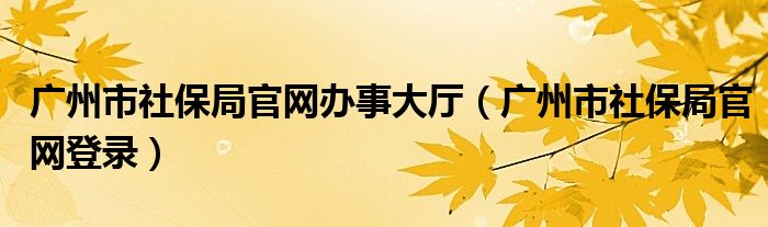 广州市社保局官网办事大厅（广州市社保局官网登录）