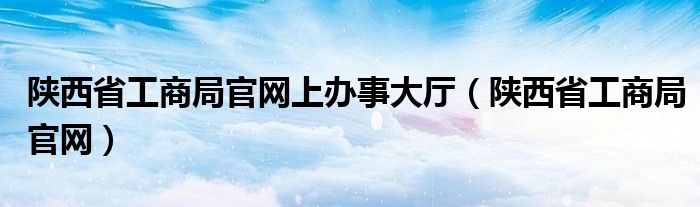 陕西省工商局官网上办事大厅（陕西省工商局官网）