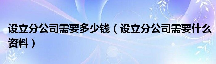 设立分公司需要多少钱（设立分公司需要什么资料）