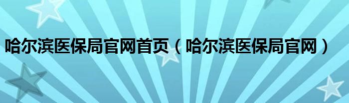 哈尔滨医保局官网首页（哈尔滨医保局官网）