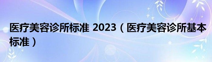 医疗美容诊所标准 2023（医疗美容诊所基本标准）