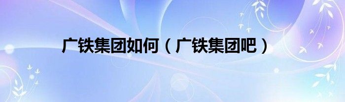 广铁集团如何（广铁集团吧）