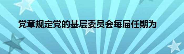 党章规定党的基层委员会每届任期为