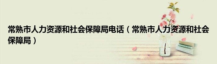 常熟市人力资源和社会保障局电话（常熟市人力资源和社会保障局）