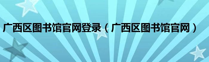 广西区图书馆官网登录（广西区图书馆官网）