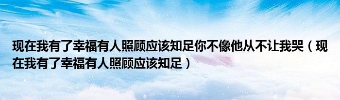 现在我有了幸福有人照顾应该知足你不像他从不让我哭（现在我有了幸福有人照顾应该知足）