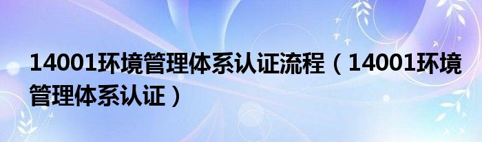 14001环境管理体系认证流程（14001环境管理体系认证）