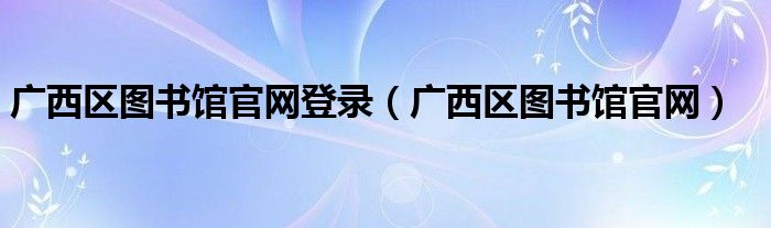 广西区图书馆官网登录（广西区图书馆官网）