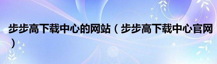 步步高下载中心的网站（步步高下载中心官网）