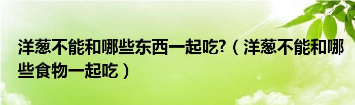 洋葱不能和哪些东西一起吃?（洋葱不能和哪些食物一起吃）