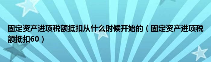 固定资产进项税额抵扣从什么时候开始的（固定资产进项税额抵扣60）