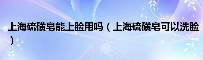 上海硫磺皂能上脸用吗（上海硫磺皂可以洗脸）