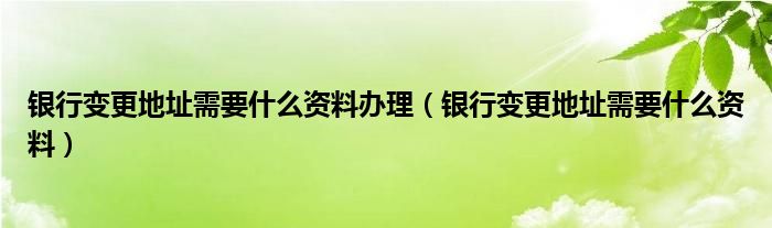 银行变更地址需要什么资料办理（银行变更地址需要什么资料）