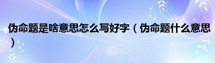 伪命题是啥意思怎么写好字（伪命题什么意思）