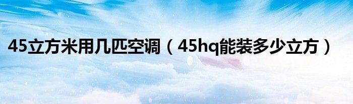 45立方米用几匹空调（45hq能装多少立方）