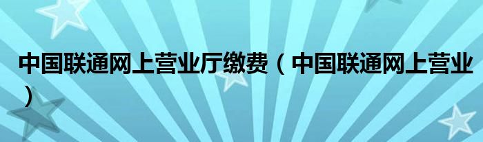 中国联通网上营业厅缴费（中国联通网上营业）