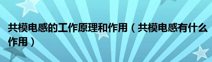 共模电感的工作原理和作用（共模电感有什么作用）