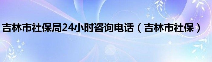 吉林市社保局24小时咨询电话（吉林市社保）