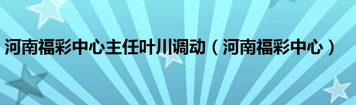 河南福彩中心主任叶川调动（河南福彩中心）