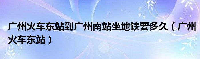 广州火车东站到广州南站坐地铁要多久（广州火车东站）