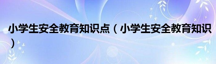 小学生安全教育知识点（小学生安全教育知识）