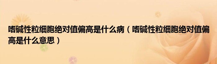 嗜碱性粒细胞绝对值偏高是什么病（嗜碱性粒细胞绝对值偏高是什么意思）