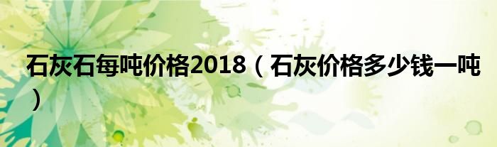 石灰石每吨价格2018（石灰价格多少钱一吨）