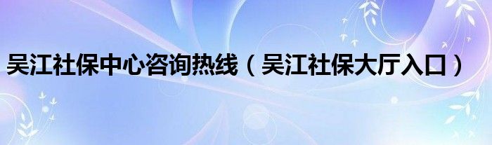 吴江社保中心咨询热线（吴江社保大厅入口）