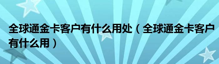 全球通金卡客户有什么用处（全球通金卡客户有什么用）