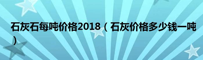 石灰石每吨价格2018（石灰价格多少钱一吨）