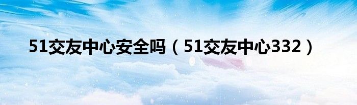 51交友中心安全吗（51交友中心332）