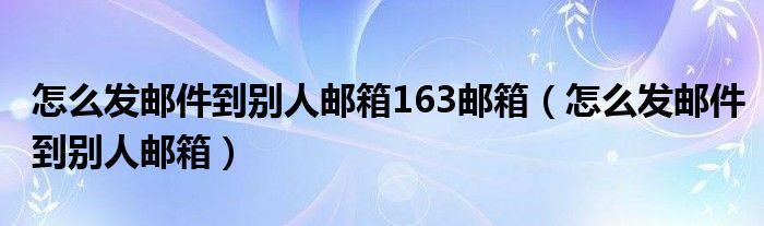 怎么发邮件到别人邮箱163邮箱（怎么发邮件到别人邮箱）