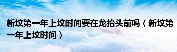 新坟第一年上坟时间要在龙抬头前吗（新坟第一年上坟时间）