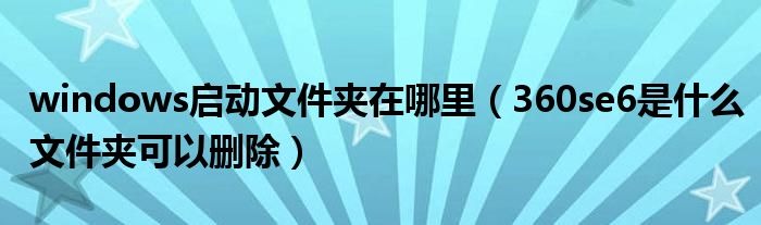 windows启动文件夹在哪里（360se6是什么文件夹可以删除）