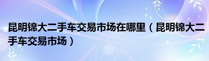 昆明锦大二手车交易市场在哪里（昆明锦大二手车交易市场）