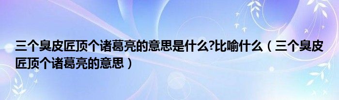 三个臭皮匠顶个诸葛亮的意思是什么?比喻什么（三个臭皮匠顶个诸葛亮的意思）