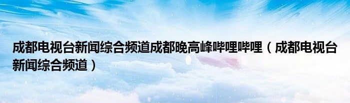 成都电视台新闻综合频道成都晚高峰哔哩哔哩（成都电视台新闻综合频道）