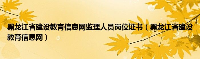 黑龙江省建设教育信息网监理人员岗位证书（黑龙江省建设教育信息网）