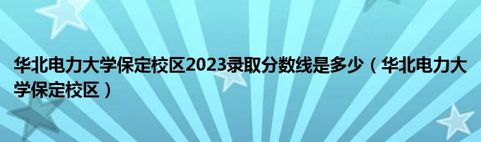 华北电力大学保定校区2023录取分数线是多少（华北电力大学保定校区）