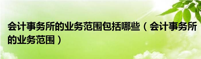 会计事务所的业务范围包括哪些（会计事务所的业务范围）