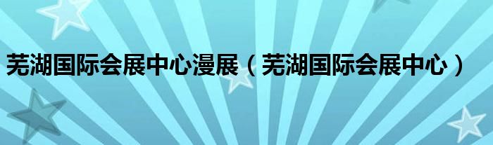 芜湖国际会展中心漫展（芜湖国际会展中心）