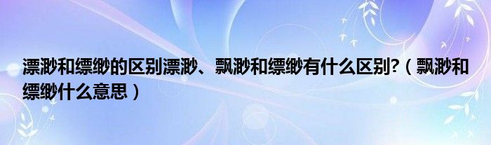 漂渺和缥缈的区别漂渺、飘渺和缥缈有什么区别?（飘渺和缥缈什么意思）