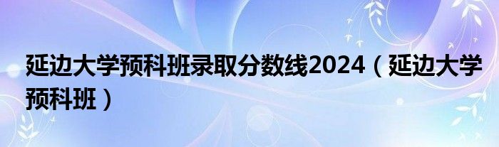 延边大学预科班录取分数线2024（延边大学预科班）