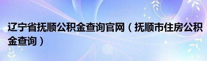 辽宁省抚顺公积金查询官网（抚顺市住房公积金查询）